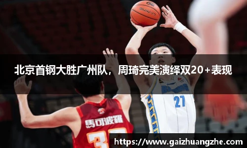 北京首钢大胜广州队，周琦完美演绎双20+表现