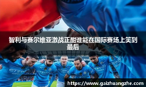 智利与赛尔维亚激战正酣谁能在国际赛场上笑到最后