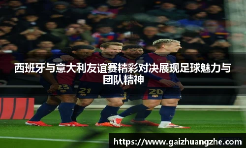 西班牙与意大利友谊赛精彩对决展现足球魅力与团队精神
